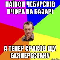 наївся чебурєків вчора на базарі а тепер сраков щу безперестану