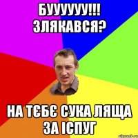 буууууу!!! злякався? на тєбє сука ляща за іспуг