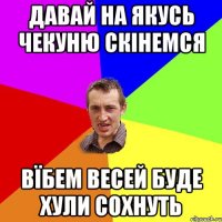 давай на якусь чекуню скінемся вїбем весей буде хули сохнуть