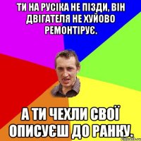 ти на русіка не пізди, він двігателя не хуйово ремонтірує. а ти чехли свої описуєш до ранку.