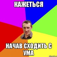 кажеться начав сходить с ума