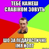 тебе кажеш славіком зовуть шо за педарастичне імя йопт