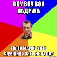 воу воу воу падруга твоей мамке зять случайно зять не надо?