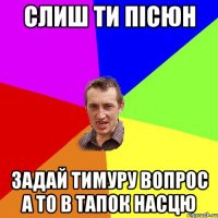 слиш ти пісюн задай тимуру вопрос а то в тапок насцю