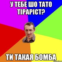 у тебе шо тато тіраріст? ти такая бомба