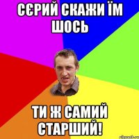 сєрий скажи їм шось ти ж самий старший!