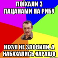 поїхали з пацанами на рибу ніхуя не зловили, а набухались харашо