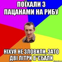 поїхали з пацанами на рибу ніхуя не зловили, зато дві літри в*єбали