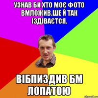 узнав би хто моє фото вмложив.ше й так іздіваєтся. вібпиздив бм лопатою