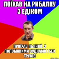 поїхав на рибалку з едіком приїхав пьяний. з поломаними вудками і без трусів