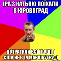 іра з катьою поїхали в кіровоград потратили всі гроші, і сіли не в ту маршрутку=)