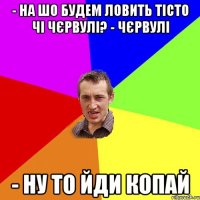 - на шо будем ловить тісто чі чєрвулі? - чєрвулі - ну то йди копай