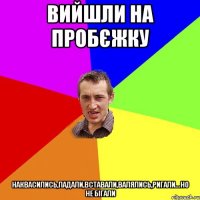 вийшли на пробєжку наквасились,падали,вставали,валялись,ригали...но не бігали