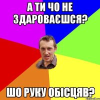 а ти чо не здароваєшся? шо руку обісцяв?