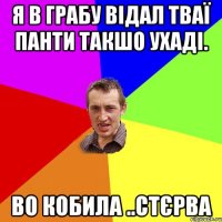 я в грабу відал тваї панти такшо ухаді. во кобила ..стєрва