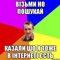 візьми но пошукай казали шо я тоже в інтернеті єсть