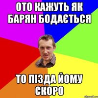 ото кажуть як барян бодається то пізда йому скоро