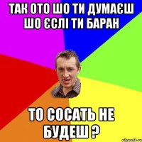 так ото шо ти думаєш шо єслі ти баран то сосать не будеш ?