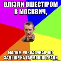 влізли вшестіром в москвич, малим розказував, шо заді ше на гармошкі грали