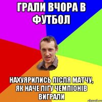 грали вчора в футбол нахуярились після матчу, як наче лігу чемпіонів виграли