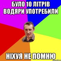 було 10 літрів водяри употребили ніхуя не помню