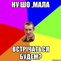 ну шо ,мала встрічаться будем?