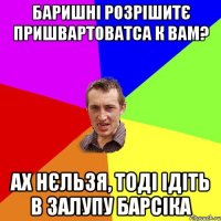 баришні розрішитє пришвартоватса к вам? ах нєльзя, тоді ідіть в залупу барсіка