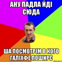 ану падла йді сюда ша посмотрім в кого галіхфе поширє