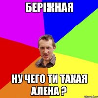 беріжная ну чего ти такая алена ?