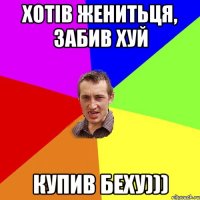 хотiв женитьця, забив хуй купив беху)))