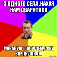 з одного села ,нахуя нам сваритися маравую і забудем,біжи за чікушкою