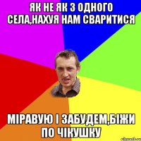 як не як з одного села,нахуя нам сваритися міравую і забудем,біжи по чікушку