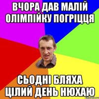 вчора дав малій олімпійку погріцця сьодні бляха цілий день нюхаю