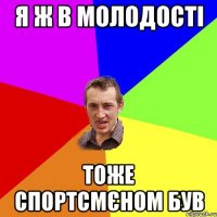 я ж в молодості тоже спортсмєном був