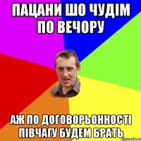 пацани шо чудім по вечору аж по договорьонності півчагу будем брать