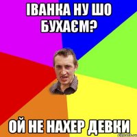 іванка ну шо бухаєм? ой не нахер девки