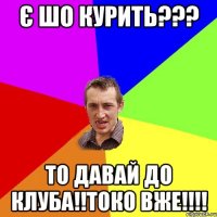 є шо курить??? то давай до клуба!!токо вже!!!