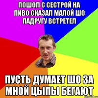 пошол с сестрой на пиво,сказал малой шо падругу встретел пусть думает шо за мной цыпы бегают