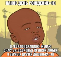 какое день рождение=))) я тебя поздравляю. желаю счастья, здоровья, крепкой любви и верных друзей дашенька =)))