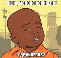 - женя, молоко вскипело! - где кипелов?