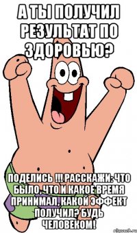 а ты получил результат по здоровью? поделись !!! расскажи: что было, что и какое время принимал, какой эффект получил? будь человеком!