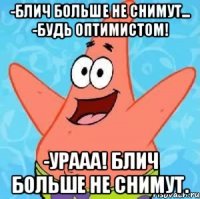 -блич больше не снимут... -будь оптимистом! -урааа! блич больше не снимут.