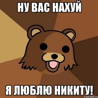 ну вас нахуй я люблю никиту!