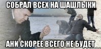 собрал всех на шашлыки ани скорее всего не будет