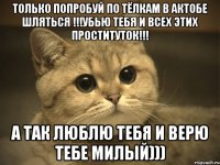 только попробуй по тёлкам в актобе шляться !!!убью тебя и всех этих проституток!!! а так люблю тебя и верю тебе милый)))