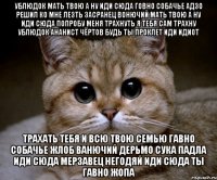 ублюдок мать твою а ну иди сюда говно собачье адзо решил ко мне лезть засранец вонючий мать твою а ну иди сюда попробу меня трахнуть я тебя сам трахну ублюдок ананист чёртов будь ты проклет иди идиот трахать тебя и всю твою семью гавно собачье жлоб ванючий дерьмо сука падла иди сюда мерзавец негодяй иди сюда ты гавно жопа