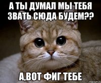 а ты думал мы тебя звать сюда будем?? а,вот фиг тебе