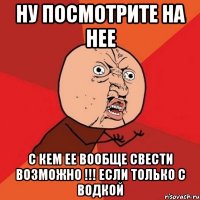 ну посмотрите на нее с кем ее вообще свести возможно !!! если только с водкой