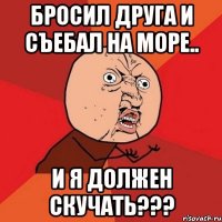 бросил друга и съебал на море.. и я должен скучать???