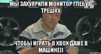 мы захуярили монитор глебу в трешку чтобы играть в xbox даже в машине))